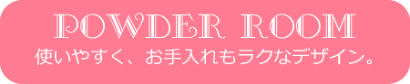 POWDER ROOM使いやすく、お手入れもラクなデザイン。