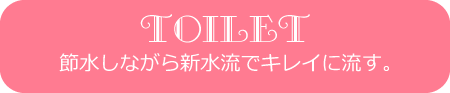 TOILET節水しながら新水流でキレイに流す。