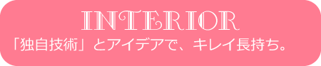 INTERIOR「独自技術」とアイデアで、キレイ長持ち。