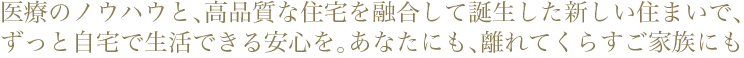 医療のノウハウと、高品質な住宅を融合して誕生した新しい住まいで、
ずっと自宅で生活できる安心を。あなたにも、離れてくらすご家族にも