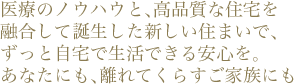 医療のノウハウと、高品質な住宅を融合して誕生した新しい住まいで、
ずっと自宅で生活できる安心を。あなたにも、離れてくらすご家族にも